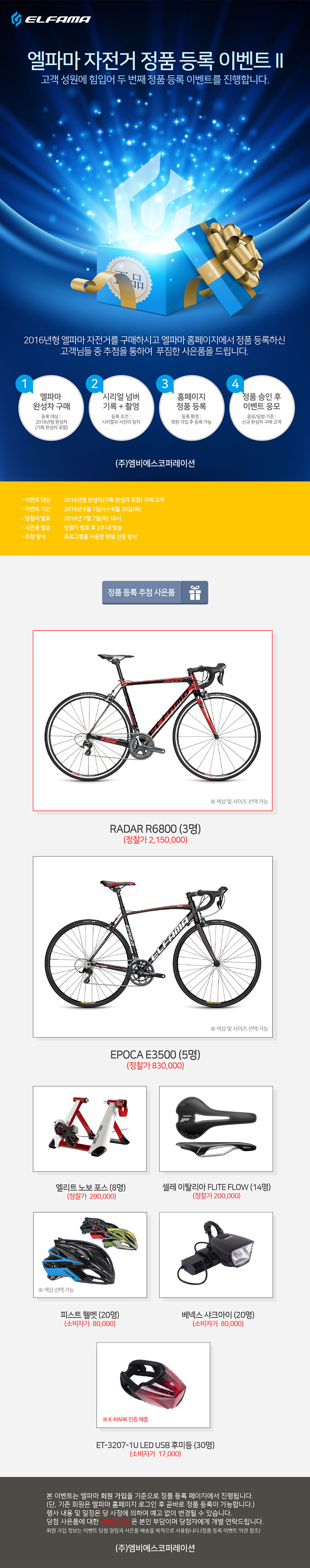 이벤트개요 엘파마 완성차 정품 등록하고 대박 찬스 잡으세요!!
엘파마 정품등록 이벤트
지금 바로 매장에서 엘파마 자전거를 구매하세요.
엘파마가 총 이천만원 상당의 사은품을 쏩니다.
2016년형 엘파마 완성차를 구매후 정품등록을 하시면 이벤트 응모 완료!
정품인증을 하신 고객님중 추첨을 통해 푸짐한 사은품을 드립니다.
정품등록 이벤트 기간 : 2016년 6월 1일(수) ~ 6월 30일(목)
당첨자 발표 : 2016년 7월 7일(목) ※응모수에 따라 변동될 수 있습니다.
1.엘파마 완성차 구매 > 2.시리얼넘버 기록 + 촬영 > 3.홈페이지 정품등록 > 4.승인후 이벤트응모
정품등록 이벤트 추첨 사은품
RADAR R6800 (3명)
EPOCA E3500 (5명)
엘리트 노보포스 트레이너 (8명)
셀레이탈리아 FLITE FLOW (14명)
피스트 헬멧 (20명)
베넥스 샤크아이 라이트 (20명)
본 이벤트는 회원가입을 기준으로 진행됩니다.
- 회원가입 정보는 이벤트 당첨 알림과 사은품 배송을 목적으로 사용됩니다.