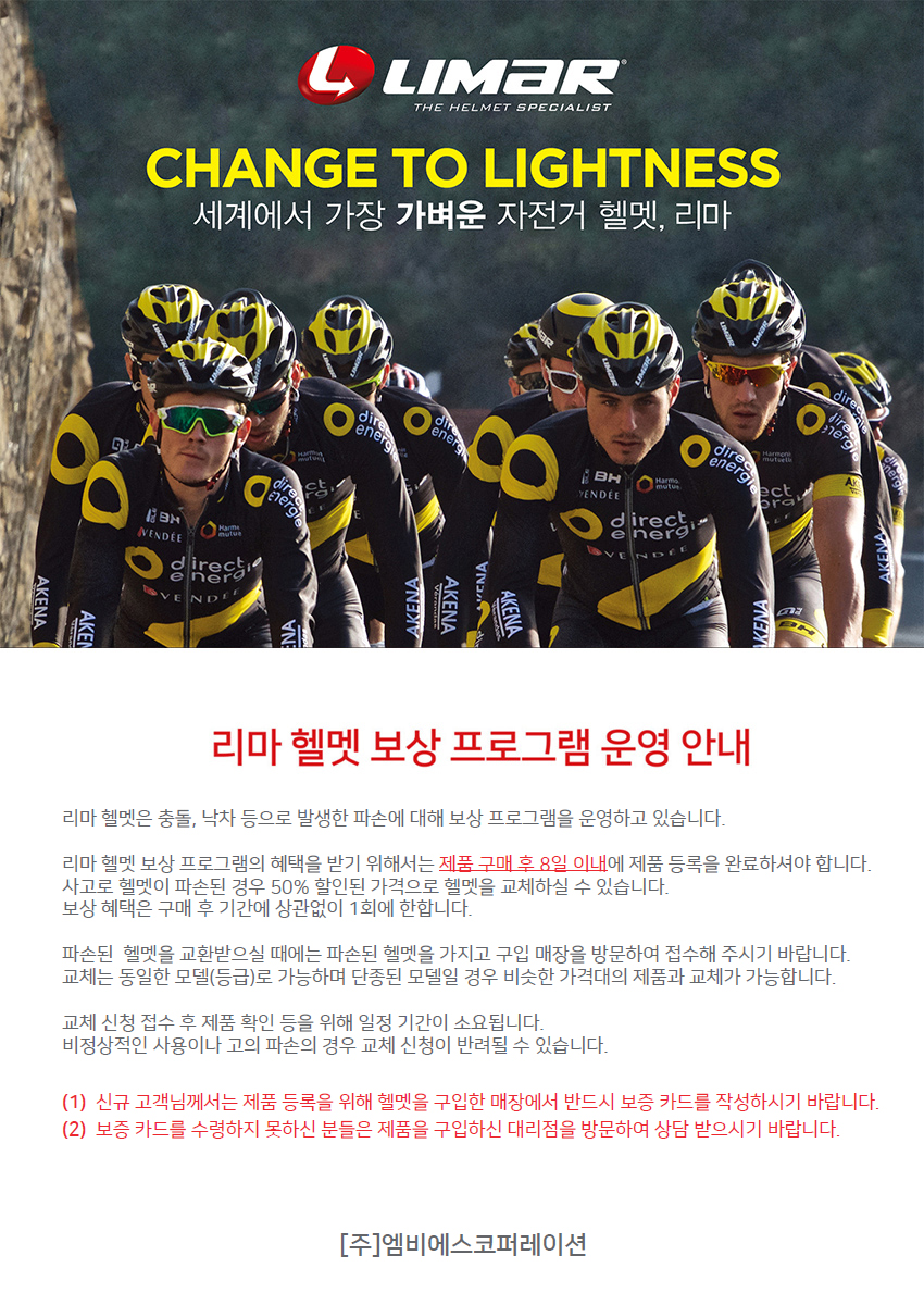 리마 헬멧 보상 프로그램 안내
 
리마 헬멧은 충돌, 낙차 등으로 발생한 파손에 대해 보상 프로그램을 운영하고 있습니다.
리마 헬멧 보상 프로그램의 혜택을 받기 위해서는 제품 구매 후 8일 이내에 제품 등록을 완료하셔야 합니다.
사고로 헬멧이 파손된 경우 50% 할인된 가격으로 헬멧을 교체하실 수 있습니다.
보상 혜택은 구매 후 36개월 이내, 1회에 한합니다.
제품등록은 URL : www.elfama.com/limarhelmet/ 에 방문하여 모델명, 구입 일자,구입 매장, 고객명, 이메일, 연락처, 보증 카드 이미지, 제품 이미지를 첨부하여 등록해 주시기 바랍니다.
파손된 헬멧을 교환받으실 때에는 워런티 카드와 파손된 헬멧을 가지고 구입 매장을 방문하여 접수해 주시기 바랍니다.
교체는 동일한 모델(등급)로 가능하며 단종된 모델일 경우 비슷한 가격대의 제품과 교체가 가능합니다.
교체 신청 접수 후 제품 확인 등을 위해 일정 기간이 소요됩니다.
비정상적인 사용이나 고의 파손의 경우 교체 신청이 반려될 수 있습니다.
(1) 신규 고객님께서는 제품 등록을 위해 헬멧을 구입한 매장에서 반드시 보증 카드를 작성하시기 바랍니다.
(2) 보증카드를 수령하지 못하신 분들은 제품을 구입하신 대리점을 방문하여 상담 받으시기 바랍니다.
