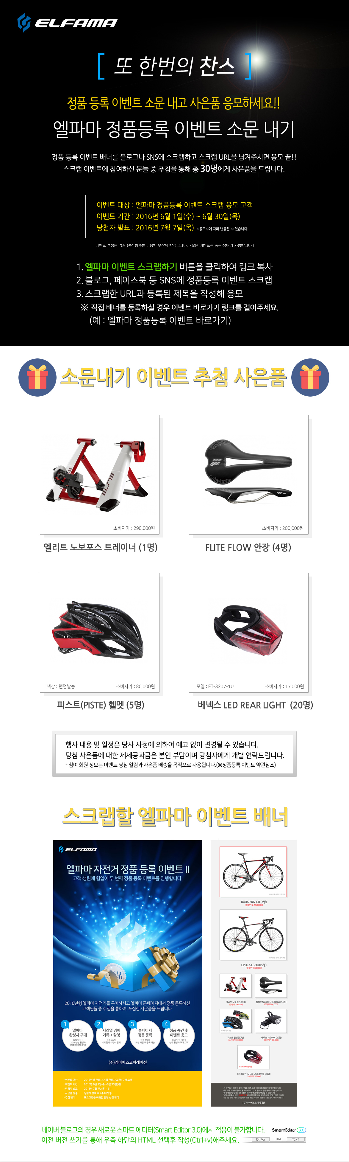 정품 등록 이벤트 소문 내고 사은품 응모하세요!!
엘파마 정품등록 이벤트 소문 내기
정품 등록 이벤트 배너를 블로그나 SNS에 스크랩하고 스크랩 URL을 남겨주시면 응모 끝!!
스크랩 이벤트에 참여하신 분들 중 추첨을 통해 총 30분에게 사은품을 드립니다.
이벤트 대상 : 엘파마 정품등록 이벤트 스크랩 응모 고객
이벤트 기간 : 2016년 6월 1일(수) ~ 6월 30일(목)
당첨자 발표 : 2016년 7월 7일(목)
※응모수에 따라 변동될 수 있습니다.
1. 엘파마 정품 등록 소문 내기 스크랩 버튼을 클릭하여 링크 복사
2. 블로그, 페이스북 등 SNS에 정품등록 이벤트 스크랩
3. 스크랩한 URL과 등록된 제목을 작성해 응모
정품등록 이벤트 소문내기 추첨 사은품
1. 엘리트 노보포스 트레이너 (1명)
2. FLITE FLOW 안장 (4명)
2. 피스트 헬멧 (5명)
3. 베넥스 LED REAR LIGHT USB (20명)